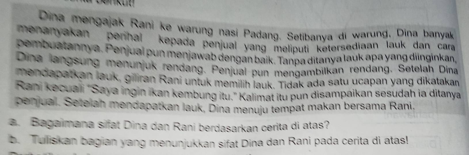 Dina mengajak Rani ke warung nasi Padang. Setibanya di warung, Dina banyak 
menanyakan penhal kepada penjual yang meliputi ketersediaan lauk dan cara 
pembuatannya. Penjual pun menjawab dengan baik. Tanpa ditanya lauk apa yang diinginkan, 
Dina langsung menunjuk rendang. Penjual pun mengambilkan rendang. Setelah Dina 
mendapatkan lauk, giliran Rani untuk memilih lauk. Tidak ada satu ucapan yang dikatakan 
Rani kecuai "Saya ingin İkan kembung itu." Kalimat itu pun disampaikan sesudah ia ditanya 
penjual. Setelan mendapatkan lauk, Dina menuju tempat makan bersama Rani. 
a. Bagaimana sifat Dina dan Rani berdasarkan cerita di atas? 
b. Tulliskan bagian yang menunjukkan sifat Dina dan Rani pada cerita di atas!