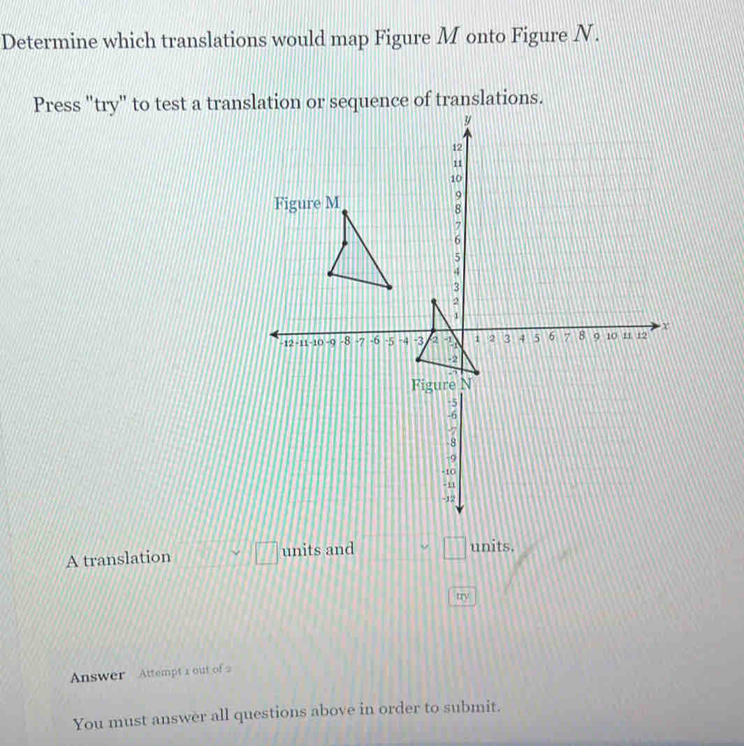 Determine which translations would map Figure M onto Figure N. 
Press "try" to test a translation or sequence of translations. 
A translation □ □ units and
□ units. 
try 
Answer Attempt 1 out of 2 
You must answer all questions above in order to submit.