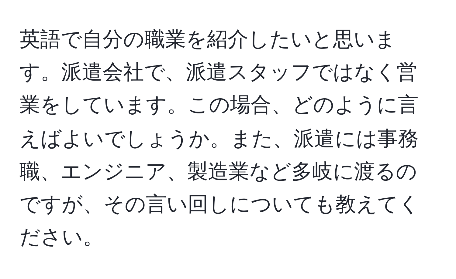 英語で自分の職業を紹介したいと思います。派遣会社で、派遣スタッフではなく営業をしています。この場合、どのように言えばよいでしょうか。また、派遣には事務職、エンジニア、製造業など多岐に渡るのですが、その言い回しについても教えてください。