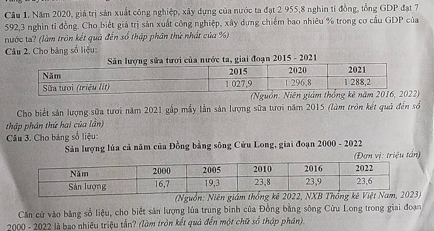 Năm 2020, giá trị sản xuất công nghiệp, xây dựng của nước ta đạt 2 955, 8 nghìn tỉ đồng, tổng GDP đạt 7
592, 3 nghìn tỉ đồng. Cho biết giá trị sản xuất công nghiệp, xây dựng chiếm bao nhiêu % trong cơ cấu GDP của 
nước ta? (làm tròn kết quả đến số thập phân thứ nhất của %) 
Câu 2. Cho bảng số liệu: 
, giai đoạn 2015 - 2021 
(Nguồn: Niên giám thống kê nă) 
Cho biết sản lượng sữa tươi năm 2021 gấp mấy lần sản lượng sữa tươi năm 2015 (làm tròn kết quả đến số 
thập phân thứ hai của lần) 
Câu 3. Cho bảng số liệu: 
Sản lượng lúa cả năm của Đồng bằng sông Cửu Long, giai đoạn 2000 - 2022 
(Đơn vị: triệu tấn) 
) 
Căn cứ vào bảng số liệu, cho biết sản lượng lúa trung bình của Đồng bằng sông Cửu Long trong giai đoạn 
2000 - 2022 là bao nhiêu triệu tấn? (làm tròn kết quả đến một chữ số thập phân).