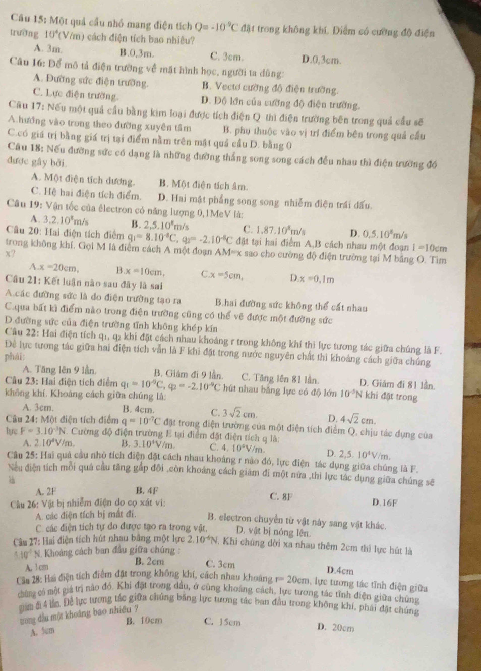 Cầu 15: Một quả cầu nhỏ mạng điện tích Q=-10^(-9)C đặt trong không khí, Điểm có cường độ điện
trường 10^4 (V/m) cách điện tích bao nhiêu?
A. 3m. B.0,3m. C. 3cm. D.0,3cm.
Câu 16: Để mô tả điện trường về mặt hình học, người ta dùng:
A. Đường sức điện trường, B. Vectơ cường độ điện trường.
C. Lực điện trường. D. Độ lớn của cường độ điện trường,
Câu 17: Nếu một quả cầu bằng kim loại được tích điện Q thì điện trường bên trong quả cầu sẽ
A hướng vào trong theo đường xuyên tâm B. phụ thuộc vào vị trí điểm bên trong quả cầu
C.có giá trị bằng giá trị tại điểm nằm trên mật quả cầu D. bằng 0
Câu 18: Nếu đường sức có dạng là những đường thẳng song song cách đều nhau thì điện trường đó
được gây bởi.
A. Một điện tích dương. B. Một điện tích âm.
C. Hệ hai điện tích điểm. D. Hai mật phẳng song song nhiễm điện trái dấu.
Câu 19: Vận tốc của êlectron có năng lượng 0,1MeV là:
A. 3.2.10^8m/s B. 2,5,10^8m/s
C. 1.87.10^8m/s D. 0,5,10^8m/s
Câu 20: Hai điện tích điểm q_1=8.10^(-8)C,q_2=-2.10^(-8)C đặt tại hai điểm A,B cách nhau một đoạn 1=10cm
trong không khí. Gọi M là điểm cách A một đoạn AM=x sao cho cường độ điện trường tại M băng O. Tìm
x?
A x=20cm, B x=10cm, C. x=5cm, D x=0,1m
Cầu 21: Kết luận nào sau đây là sai
A các đường sức là do điện trường tạo ra Bhai đường sức không thể cất nhau
C.qua bất kì điểm nào trong điện trường cũng có thể vẽ được một đường sức
D.đường sức của điện trường tĩnh không khép kín
Câu 22: Hai điện tích q1, q2 khi đặt cách nhau khoảng r trong không khí thì lực tương tác giữa chúng là F.
Đề lực tương tác giữa hai điện tích vẫn là F khi đặt trong nước nguyên chất thì khoảng cách giữa chúng
phái:
A. Tăng lên 9 lần, B. Giâm đi 9 lần. C. Tăng lên 81 lần. D. Giảm đi 81 lần.
Câu 23: Hai điện tích điểm q_1=10^(-9)C,q_2=-2.10^(-9)C hút nhau bảng lực có độ lớn 10^(-5)N khi đặt trong
không khí. Khoáng cách giữa chúng là:
A. 3cm. B. 4cm.
C. 3sqrt(2)cm.
D. 4sqrt(2)cm.
Câu 24: Một điện tích điểm q=10^(-7)C đặt trong điện trường của một điện tích điểm Q, chịu tác dụng của
lyc F=3.10^(-3)N Cường độ điện trường E tại điểm đặt điện tích q là:
A. 2.10^4V/m. B. 3.10^4V/m. C. 4.10^4V/m
D. 2,5,10^4V/m,
Cầu 25: Hai quả cầu nhỏ tích điện đặt cách nhau khoảng r nào đó, lực điện tác dụng giữa chúng là F.
Nếu điện tích môi quả cầu tăng gấp đôi ,còn khoảng cách giảm đi một nửa ,thì lực tác dụng giữa chúng sẽ
là
A. 2F B. 4F C. 8F
Cầu 26: Vật bị nhiễm điện do cọ xát vi: D.16F
A. các điện tích bị mất đi.
B. electron chuyển từ vật này sang vật khác.
C các điện tích tự do được tạo ra trong vật. D. vật bị nóng lên.
Câu 27: Hai điện tích hút nhau bằng một lực 2.10^(-6)N. Khi chúng đời xa nhau thêm 2cm thì lực hút là
5.10^(-5)N I Khoảng cách ban đầu giữa chúng :
A. 1 cm
B. 2cm C. 3cm D.4cm
Cầu 28: Hai điện tích điểm đặt trong không khí, cách nhau khoảng r=20cm , lực tương tác tĩnh điện giữa
chúng có một giá trị nào đó. Khi đặt trong dầu, ở cùng khoáng cách, lực tương tác tỉnh điện giữa chúng
giam đị 4 lần. Để lực tương tác giữa chúng băng lực tương tác ban đầu trong không khí, phải đặt chúng
trong dầu một khoảng bao nhiều ?
B. 10cm C. 15cm D. 20cm
A. 5m
