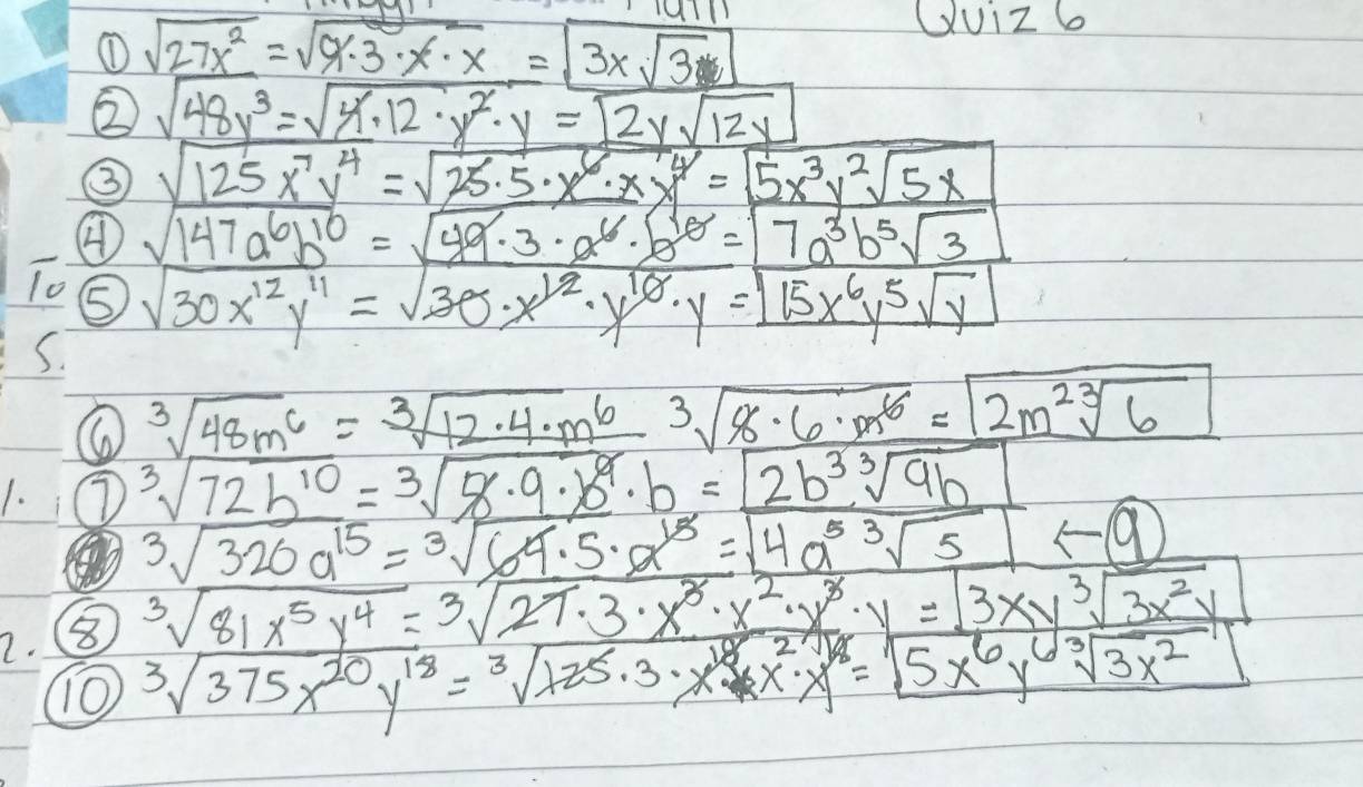 ① sqrt(27x^2)=sqrt(9· 3· x· x)=sqrt(3xsqrt 3)
GUiZ 6
② sqrt(48y^3)=sqrt(4)· 12· y^2· y=2ysqrt(12y)
③ sqrt(125x^7y^4)=sqrt(25· 5· x^6· x^4)=sqrt(5x^3y^2sqrt 5x)
④ sqrt(147a^6b^(10))=sqrt(49· 3)· a^6· b^(10)=7a^3b^5sqrt(3)
lo sqrt(30x^(12)y^(11))=sqrt(30x^(12)· y^(10)· y)=boxed 15x^6y^5sqrt(y)
S.
sqrt[3](48m^6)=sqrt[3](12· 4· m^6)sqrt[3](8· 6· m^6)=sqrt(2m^2sqrt [3]6)
1. 7 sqrt[3](72b^(10))=sqrt[3](8· 9· b^9)· b=2b^(3sqrt[3](9b))
sqrt[3](320a^(15))=sqrt[3](64.5)· a^1=sqrt(4a^5sqrt [3]5)
2. sqrt[3](81x^5y^4)=sqrt[3](27· 3· x^3· x^2· y^3)· y=3sqrt(3x^2y)
10 sqrt[3](375x^(20)y^(18))=sqrt[3](x25· 3· x^(18))· x^2· x^(18)y^(sqrt(5x^6)y^(sqrt [3]3x^2))