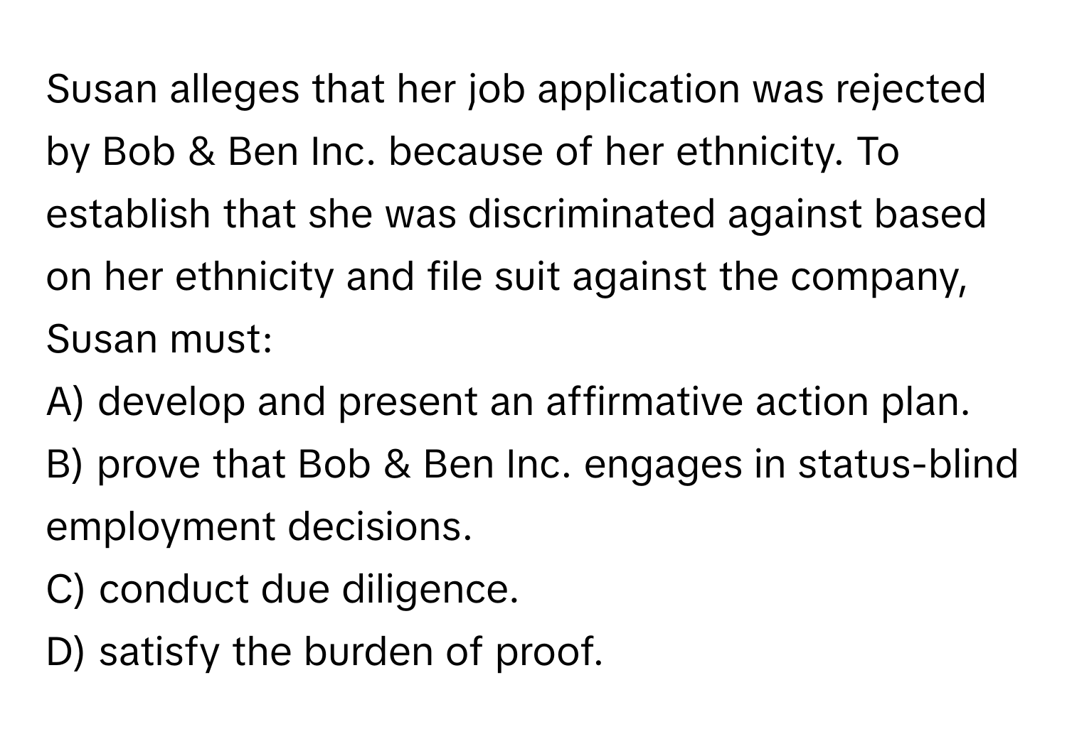 Susan alleges that her job application was rejected by Bob & Ben Inc. because of her ethnicity. To establish that she was discriminated against based on her ethnicity and file suit against the company, Susan must:

A) develop and present an affirmative action plan.
B) prove that Bob & Ben Inc. engages in status-blind employment decisions.
C) conduct due diligence.
D) satisfy the burden of proof.