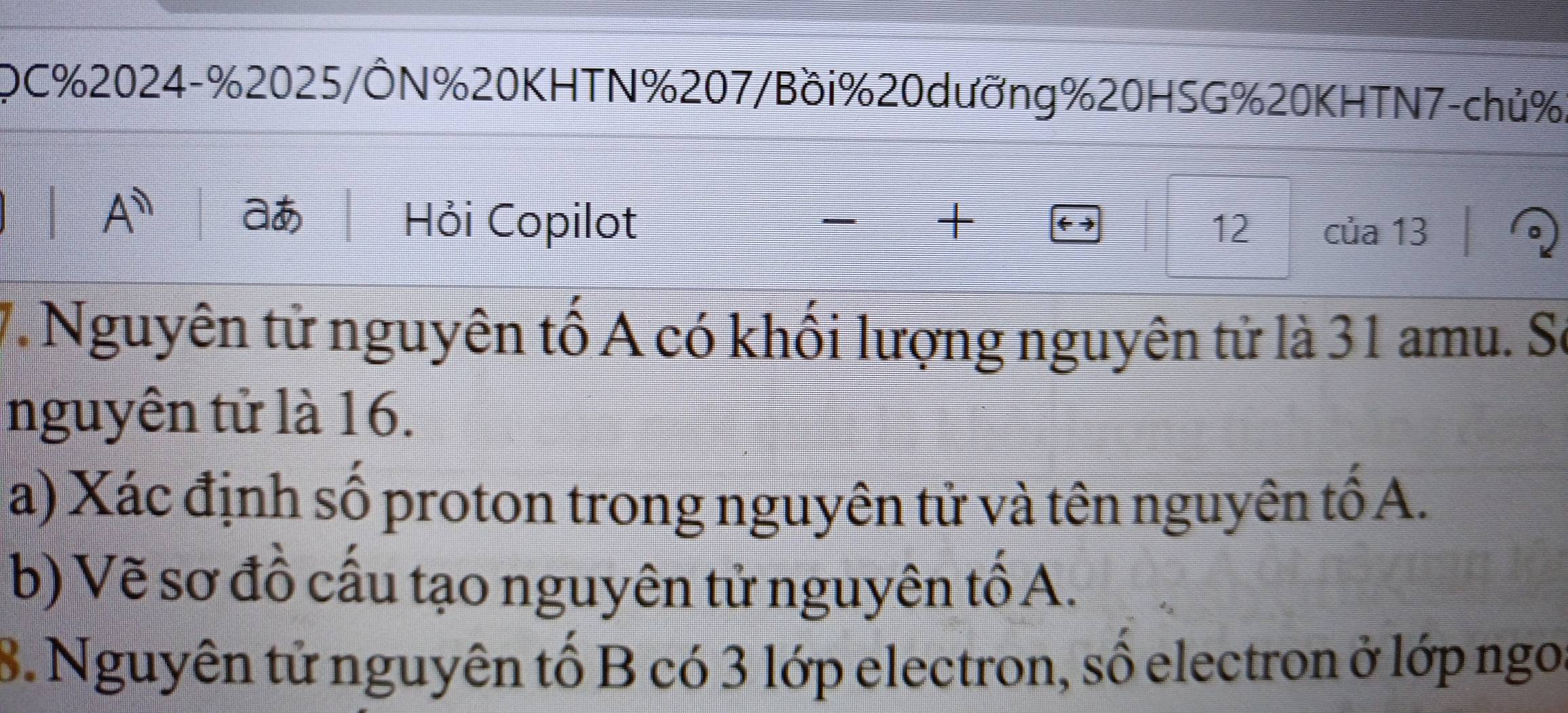 OC% 2024- % 2025/ÔN% 20 KHTN % 207/Bồi % 20 dưỡng % 20HSG% 20 KHTN7-chủ %
1 A^(11) 
a Hỏi Copilot + 12 của 13
7. Nguyên tử nguyên tố A có khối lượng nguyên tử là 31 amu. Sơ 
nguyên tử là 16. 
a) Xác định số proton trong nguyên tử và tên nguyên tố A. 
b) Vẽ sơ đồ cấu tạo nguyên tử nguyên tố A. 
8. Nguyên tử nguyên tố B có 3 lớp electron, số electron ở lớp ngoi