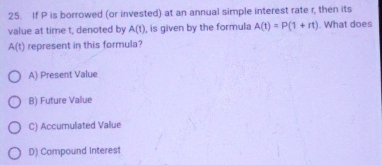 If P is borrowed (or invested) at an annual simple interest rate r, then its
value at time t, denoted by A(t) , is given by the formula A(t)=P(1+rt). What does
A(t) represent in this formula?
A) Present Value
B) Future Value
C) Accumulated Value
D) Compound Interest