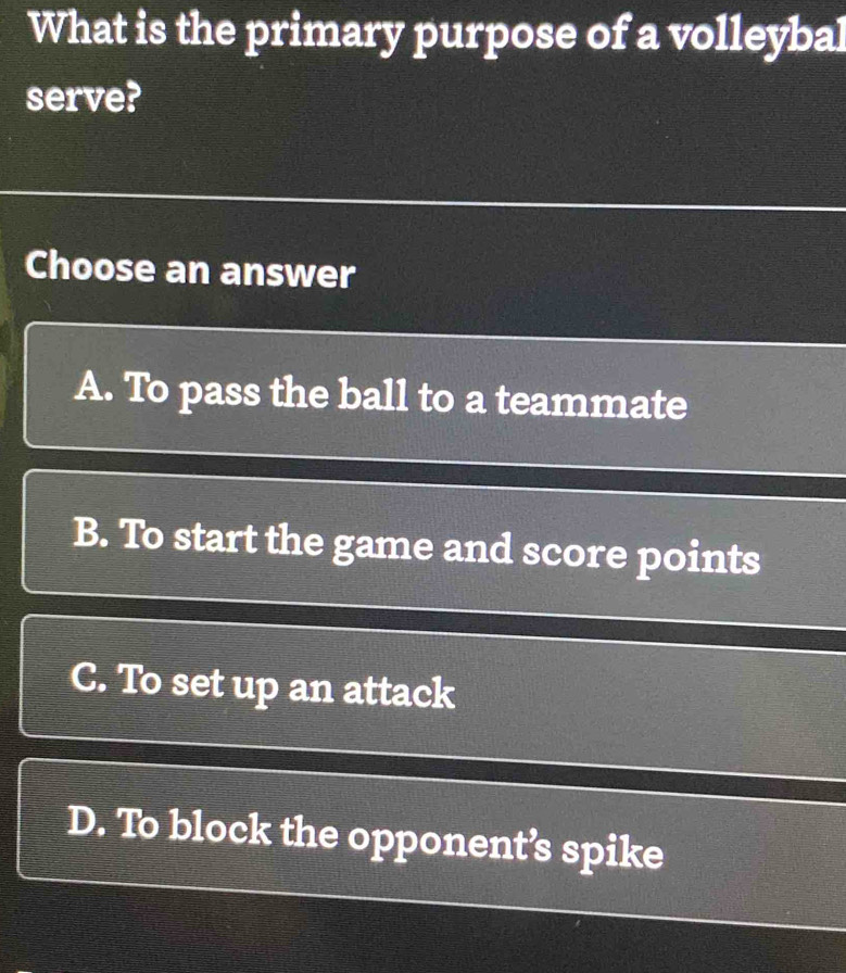 What is the primary purpose of a volleybal
serve?
Choose an answer
A. To pass the ball to a teammate
B. To start the game and score points
C. To set up an attack
D. To block the opponent’s spike