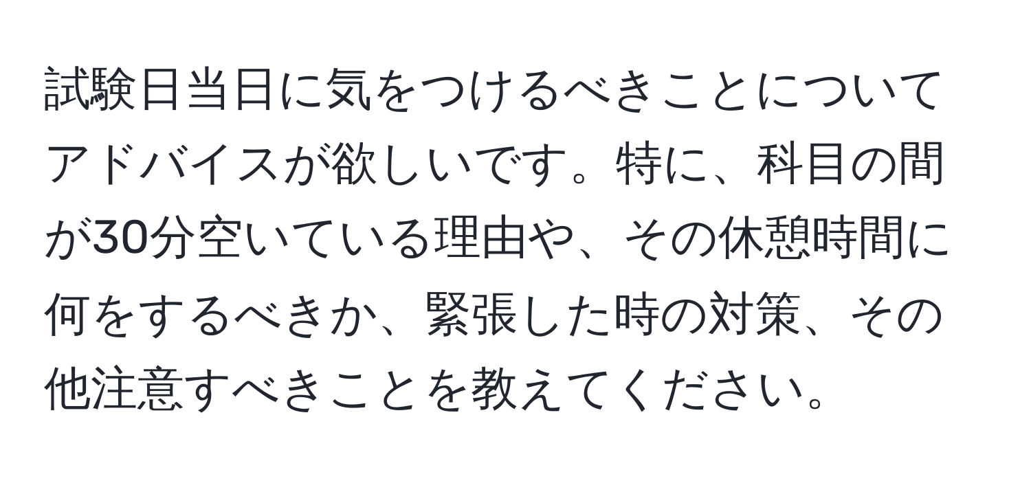 試験日当日に気をつけるべきことについてアドバイスが欲しいです。特に、科目の間が30分空いている理由や、その休憩時間に何をするべきか、緊張した時の対策、その他注意すべきことを教えてください。