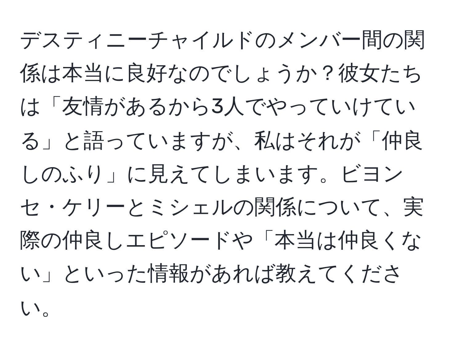 デスティニーチャイルドのメンバー間の関係は本当に良好なのでしょうか？彼女たちは「友情があるから3人でやっていけている」と語っていますが、私はそれが「仲良しのふり」に見えてしまいます。ビヨンセ・ケリーとミシェルの関係について、実際の仲良しエピソードや「本当は仲良くない」といった情報があれば教えてください。