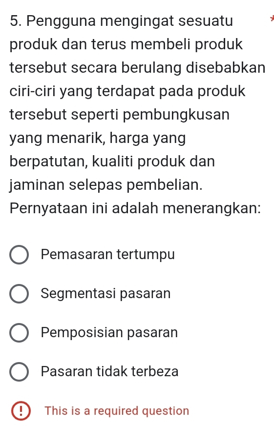 Pengguna mengingat sesuatu
produk dan terus membeli produk
tersebut secara berulang disebabkan
ciri-ciri yang terdapat pada produk
tersebut seperti pembungkusan
yang menarik, harga yang
berpatutan, kualiti produk dan
jaminan selepas pembelian.
Pernyataan ini adalah menerangkan:
Pemasaran tertumpu
Segmentasi pasaran
Pemposisian pasaran
Pasaran tidak terbeza
!) This is a required question