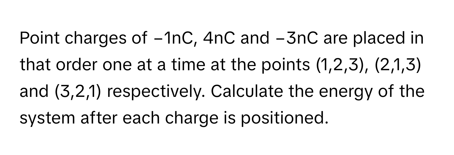 Point charges of −1nC, 4nC and −3nC are placed in that order one at a time at the points (1,2,3), (2,1,3) and (3,2,1) respectively. Calculate the energy of the system after each charge is positioned.