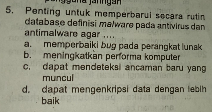 9guna Janngan
5. Penting untuk memperbarui secara rutin
database definisi malware pada antivirus dan
antimalware agar ....
a. memperbaiki bug pada perangkat lunak
b. meningkatkan performa komputer
c. dapat mendeteksi ancaman baru yang
muncul
d. dapat mengenkripsi data dengan lebih
baik