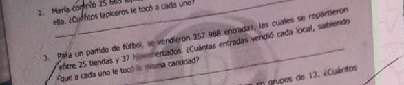 María comnió 25 665
ella. ¿Curntos lapiceros le tocó a cada uno? 
3. Para un partido de fútbol, se vendieron 357 988 entradas, las cuales se repartieron 
nitre 25 tiendas y 37 himemercados. ¿Cuántas entradas vendió cada local, sablendo 
*que a cada uno le tocó is misma cantidad? 
en grupos de 12. ¿Cuántos