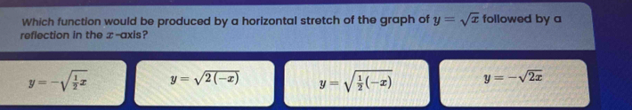 Which function would be produced by a horizontal stretch of the graph of y=sqrt(x) followed by a
reflection in the x-axis?
y=-sqrt(frac 1)2x y=sqrt(2(-x)) y=sqrt(frac 1)2(-x) y=-sqrt(2x)