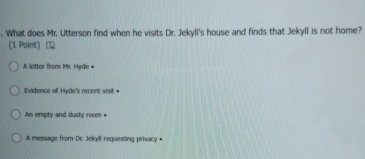 What does Mr. Utterson find when he visits Dr. Jekyll's house and finds that Jekyll is not home?
(1 Point)
A letter from Mr. Hyde •
Evidence of Hyde's recent visit •
An empty and dusty room
A message from Dr. Jekyll requesting privacy •