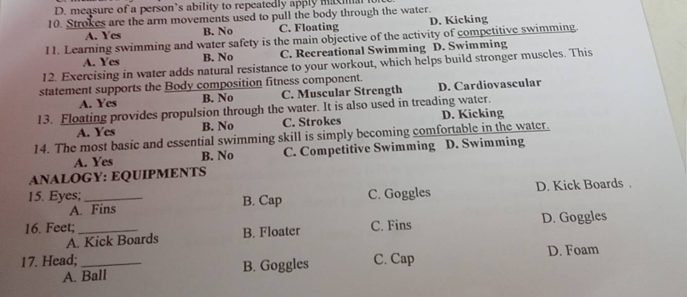 measure of a person’s ability to repeatedly apply ma
10. Strokes are the arm movements used to pull the body through the water.
A. Yes B. No C. Floating D. Kicking
11. Learning swimming and water safety is the main objective of the activity of competitive swimming.
A. Yes B. No C. Recreational Swimming D. Swimming
12. Exercising in water adds natural resistance to your workout, which helps build stronger muscles. This
statement supports the Body composition fitness component.
A. Yes B. No C. Muscular Strength D. Cardiovascular
13. Floating provides propulsion through the water. It is also used in treading water.
D. Kicking
A. Yes B. No C. Strokes
14. The most basic and essential swimming skill is simply becoming comfortable in the water.
A. Yes B. No C. Competitive Swimming D. Swimming
ANALOGY: EQUIPMENTS
15. Eyes;_ C. Goggles D. Kick Boards .
A. Fins B. Cap
16. Feet; _C. Fins D. Goggles
B. Floater
A. Kick Boards
17. Head; _C. Cap D. Foam
B. Goggles
A. Ball