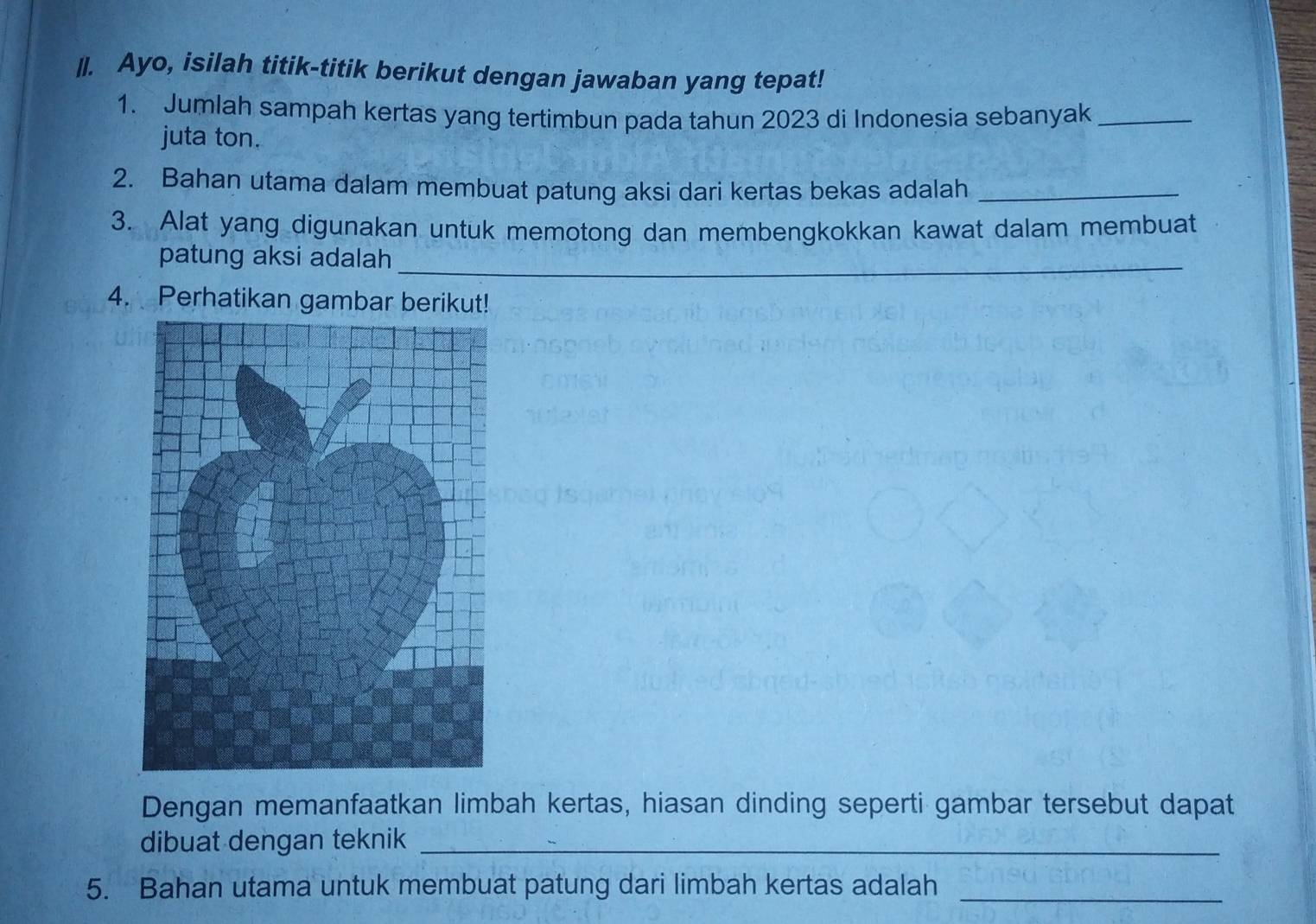 Ayo, isilah titik-titik berikut dengan jawaban yang tepat! 
1. Jumlah sampah kertas yang tertimbun pada tahun 2023 di Indonesia sebanyak_ 
juta ton. 
2. Bahan utama dalam membuat patung aksi dari kertas bekas adalah_ 
3. Alat yang digunakan untuk memotong dan membengkokkan kawat dalam membuat 
patung aksi adalah_ 
4. Perhatikan gambar berikut! 
Dengan memanfaatkan limbah kertas, hiasan dinding seperti gambar tersebut dapat 
dibuat dengan teknik_ 
5. Bahan utama untuk membuat patung dari limbah kertas adalah_