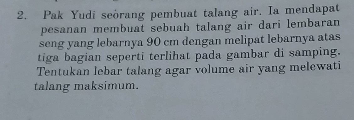 Pak Yudi seorang pembuat talang air. Ia mendapat 
pesanan membuat sebuah talang air dari lembaran 
seng yang lebarnya 90 cm dengan melipat lebarnya atas 
tiga bagian seperti terlihat pada gambar di samping. 
Tentukan lebar talang agar volume air yang melewati 
talang maksimum.