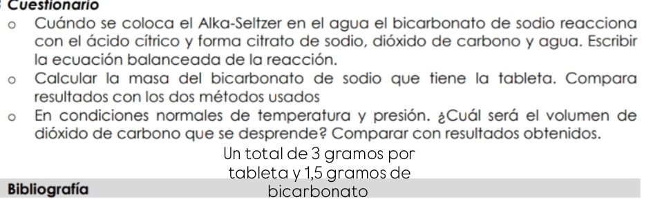 Cuestionario 
Cuándo se coloca el Alka-Seltzer en el agua el bicarbonato de sodio reacciona 
con el ácido cítrico y forma citrato de sodio, dióxido de carbono y agua. Escribir 
la ecuación balanceada de la reacción. 
Calcular la masa del bicarbonato de sodio que tiene la tableta. Compara 
resultados con los dos métodos usados 
En condiciones normales de temperatura y presión. ¿Cuál será el volumen de 
dióxido de carbono que se desprende? Comparar con resultados obtenidos. 
Un total de 3 gramos por 
tableta y 1,5 gramos de 
Bibliografía bicarbonato