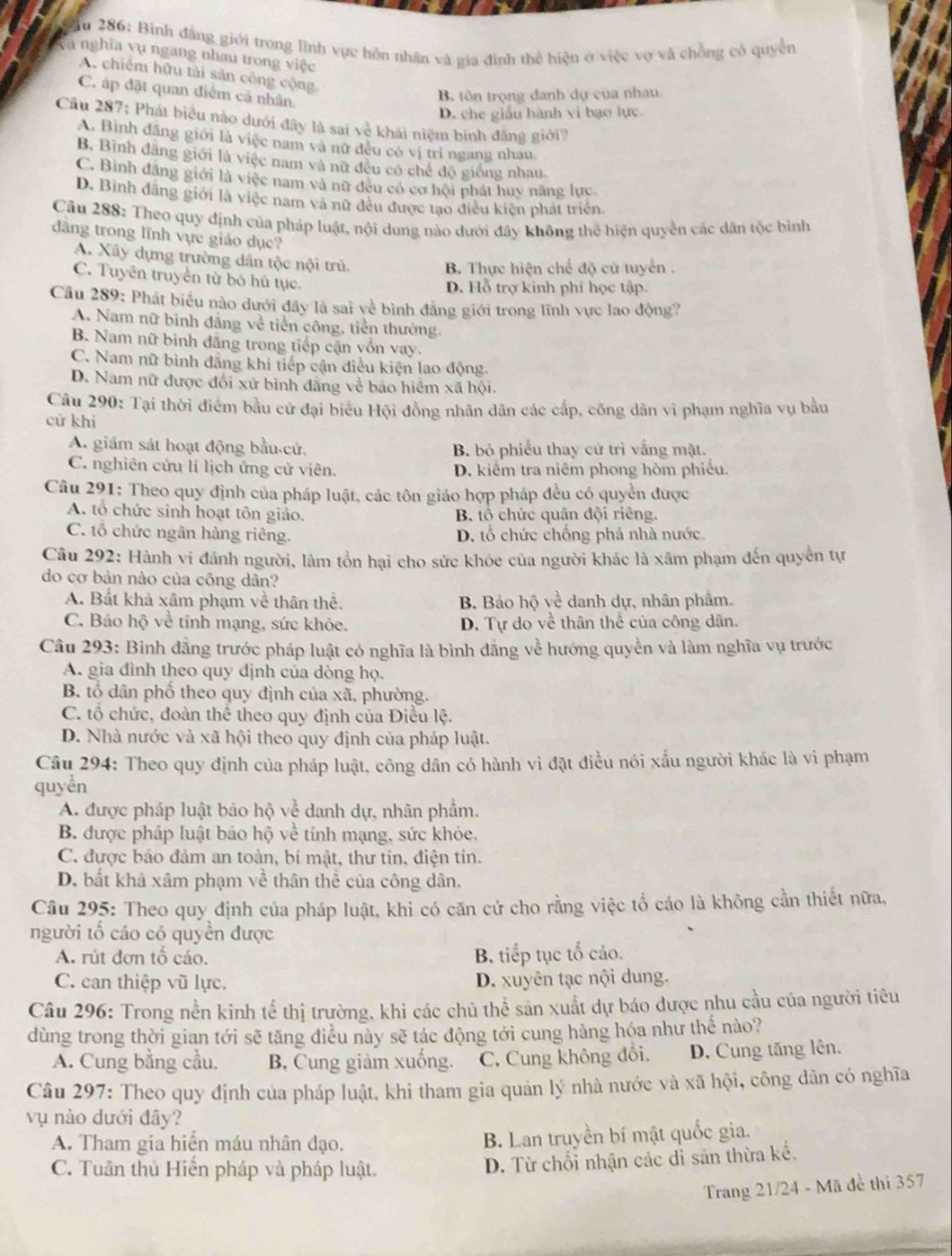 ău 286: Bính đẳng giới trong lình vực hôn nhân và gia đình thể hiện ở việc vợ và chồng có quyền
Và nghĩa vụ ngang nhau trong việc
A. chiếm hữu tài sản công cộng
C. áp đặt quan điểm cả nhân
B tôn trọng danh dự của nhau.
D. che giấu hành vi bạo lực.
Câu 287: Phát biểu nào dưới đây là sai về khái niệm binh đăng giới?
A. Bình đăng giới là việc nam và nữ đều có vị trí ngang nhau
B, Bình đãng giới là việc nam và nữ đều có chế độ giống nhau.
C. Bình đăng giới là việc nam và nữ đều có cơ hội phát huy năng lực.
D. Bình đâng giới là việc nam và nữ đều được tạo điều kiện phát triển.
Câu 288: Theo quy định của pháp luật, nội dung nào dưới đây không thể hiện quyền các dân tộc bình
dâng trong lĩnh vực giáo dục?
A. Xây dựng trường dân tộc nội trú
B. Thực hiện chế độ cử tuyển .
C. Tuyên truyền từ bó hủ tục.
D. Hỗ trợ kinh phí học tập.
Câu 289: Phát biểu nào dưới đây là sai về bình đẳng giới trong lĩnh vực lao động?
A. Nam nữ bình đẳng về tiền công, tiền thường.
B. Nam nữ bình đẳng trong tiếp cận vốn vay.
C. Nam nữ bình đãng khi tiếp cận điều kiện lao động.
D. Nam nữ được đối xứ bình đăng về bảo hiểm xã hội.
Câu 290: Tại thời điểm bầu cử đại biểu Hội đồng nhân dân các cấp, công dân vi phạm nghĩa vụ bầu
cử khi
A. giám sát hoạt động bầu-cử. B. bỏ phiếu thay cử trị vắng mật.
C. nghiên cứu lí lịch ứng cử viên. D. kiểm tra niêm phong hòm phiếu.
Câu 291: Theo quy định của pháp luật, các tôn giáo hợp pháp đều có quyền được
A. tổ chức sinh hoạt tôn giáo. B tổ chức quân đội riêng.
C. tổ chức ngân hàng riêng. D. tổ chức chống phá nhà nước.
Câu 292: Hành vi đánh người, làm tổn hại cho sức khóe của người khác là xâm phạm đến quyền tự
do cơ bản nào của công dân?
A. Bất khả xâm phạm về thân thể.  B. Bảo hộ về danh dự, nhân phẩm.
C. Báo hộ về tính mạng, sức khỏe. D. Tự do về thân thể của công dân.
Câu 293: Binh đẳng trước pháp luật có nghĩa là bình đẳng về hướng quyền và làm nghĩa vụ trước
A. gia đình theo quy dịnh của dòng họ.
B. tổ dân phố theo quy định của xã, phường.
C. tổ chức, đoàn thể theo quy định của Điều lệ.
D. Nhà nước và xã hội theo quy định của pháp luật.
Câu 294: Theo quy định của pháp luật, công dân có hành vi đặt điều nói xấu người khác là vi phạm
quyền
A. được pháp luật bảo hộ về danh dự, nhân phẩm.
B. được pháp luật bảo hộ về tính mạng, sức khỏe.
C. được bảo đảm an toàn, bí mật, thư tín, điện tin.
D. bất khả xâm phạm về thân thể của công dân.
Câu 295: Theo quy định của pháp luật, khi có căn cứ cho rằng việc tổ cáo là không cần thiết nữa,
người tổ cáo có quyền được
A. rút đơn tổ cáo. B. tiếp tục tổ cảo.
C. can thiệp vũ lực. D. xuyên tạc nội dung.
Câu 296: Trong nền kinh tể thị trường, khi các chủ thể sản xuất dự báo được nhu cầu của người tiêu
dùng trong thời gian tới sẽ tăng điều này sẽ tác động tới cung hàng hóa như thế nào?
A. Cung bằng cầu. B. Cung giảm xuống. C. Cung không đổi. D. Cung tăng lên.
Câu 297: Theo quy định của pháp luật, khi tham gia quản lý nhà nước và xã hội, công dân có nghĩa
vụ nào dưới đây?
A. Tham gia hiển máu nhân đạo, B. Lan truyền bí mật quốc gia.
C. Tuân thủ Hiển pháp và pháp luật.
D. Từ chối nhận các dỉ sản thừa kế,
Trang 21/24 - Mã đề thi 357