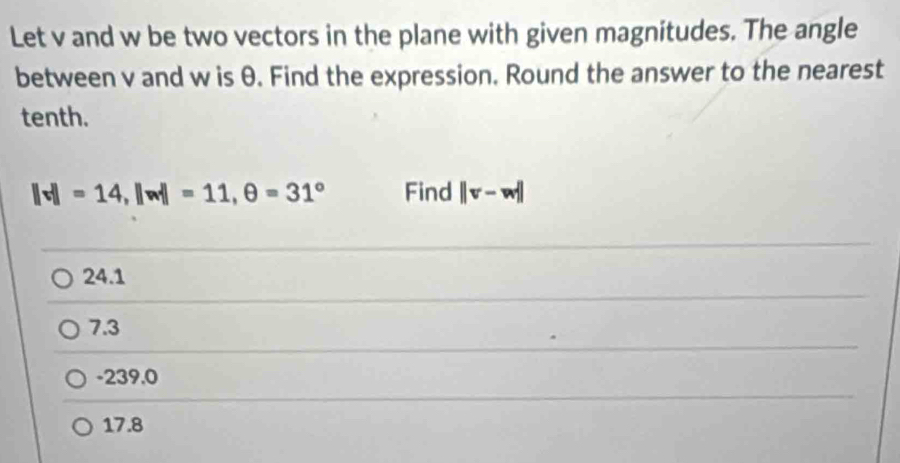 Let v and w be two vectors in the plane with given magnitudes. The angle
between v and w is θ. Find the expression. Round the answer to the nearest
tenth.
||v||=14, ||w||=11, θ =31° Find ||v-w||
24.1
7.3
-239.0
17.8