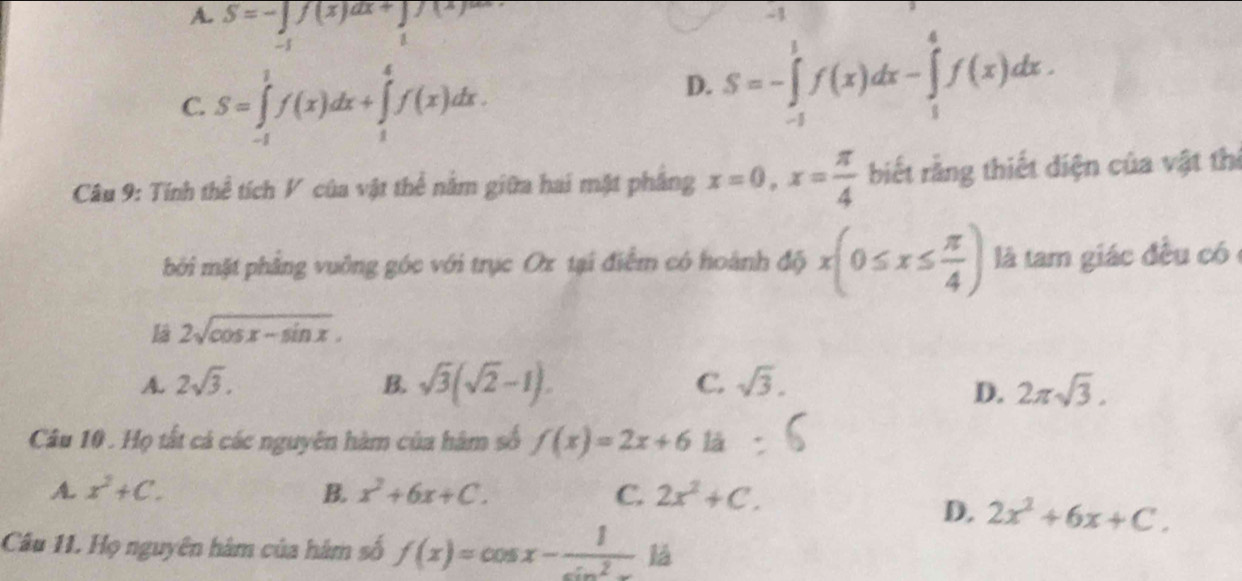 A. S=-∈tlimits _(-1)^1f(x)dx+∈tlimits _1(x)dx
4
C. S=∈tlimits _(-1)^1f(x)dx+∈tlimits _1^(4f(x)dx.
D. S=-∈tlimits _(-1)^1f(x)dx-∈tlimits _1^4f(x)dx. 
Câu 9: Tính thể tích V của vật thể nằm giữa hai mặt phầng x=0, x=frac π)4 biết rằng thiết diện của vật thị
bởi mặt phẳng vuỡng góc với trục Ox tại điểm có hoành độ x(0≤ x≤  π /4 ) là tam giác đều có
Là 2sqrt(cos x-sin x).
A. 2sqrt(3). B. sqrt(3)(sqrt(2)-1). C. sqrt(3). 2π sqrt(3). 
D.
Câu 10 . Họ tất cả các nguyên hàm của hàm số f(x)=2x+61a
A. x^2+C. B. x^2+6x+C. C. 2x^2+C.
D, 2x^2+6x+C. 
Câu 11. Họ nguyên hàm của hàm số f(x)=cos x- 1/sin^2x 