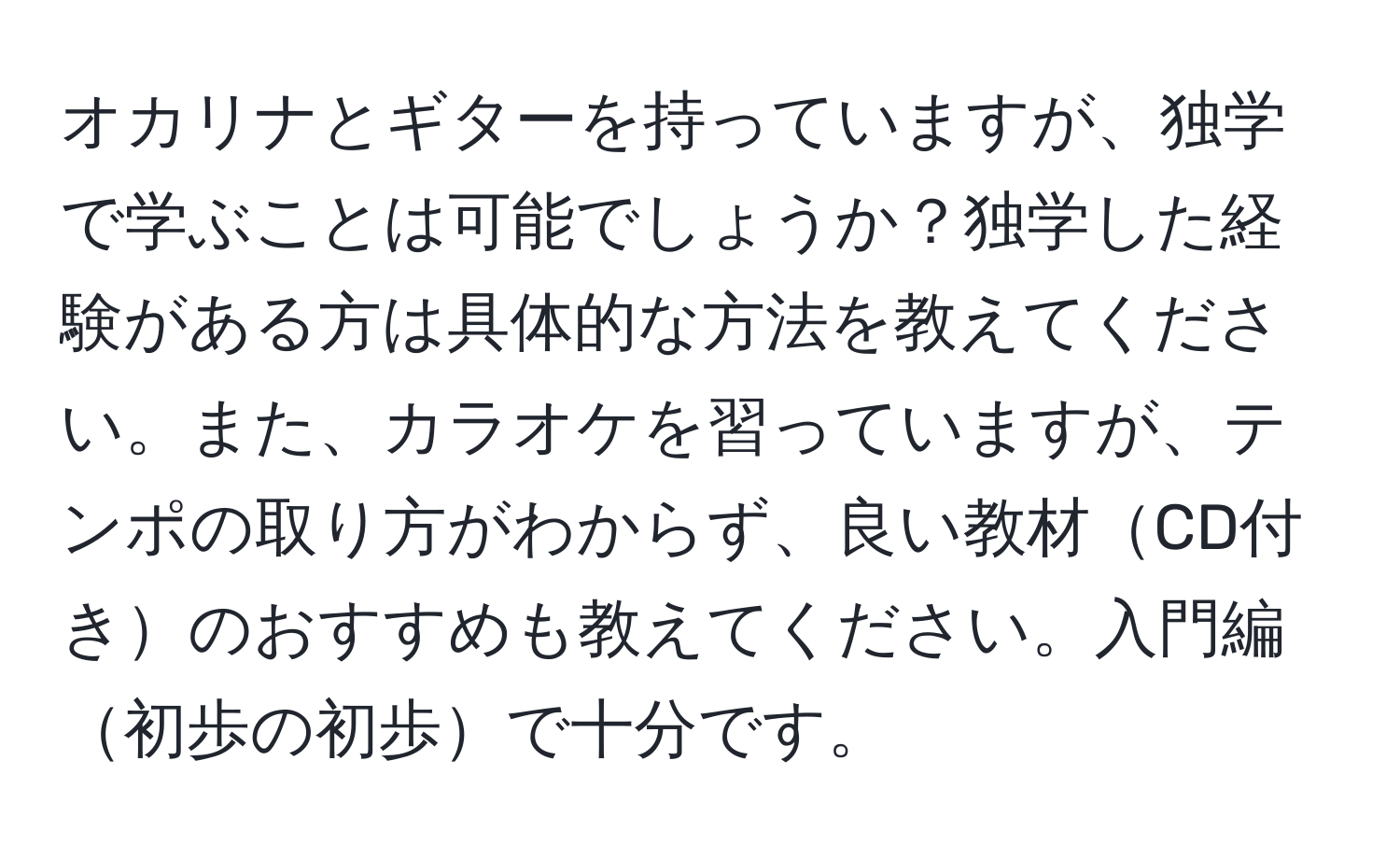 オカリナとギターを持っていますが、独学で学ぶことは可能でしょうか？独学した経験がある方は具体的な方法を教えてください。また、カラオケを習っていますが、テンポの取り方がわからず、良い教材CD付きのおすすめも教えてください。入門編初歩の初歩で十分です。