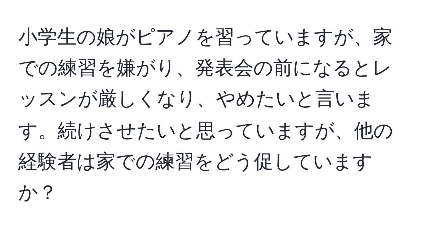 小学生の娘がピアノを習っていますが、家での練習を嫌がり、発表会の前になるとレッスンが厳しくなり、やめたいと言います。続けさせたいと思っていますが、他の経験者は家での練習をどう促していますか？