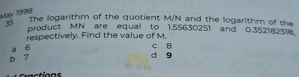 May 1998
35 The logarithm of the quotient M/N and the logarithm of the
product MN are equal to 1.55630251 and 0.352182518,
respectively. Find the value of M.
a 6
c 8
b 7
d g
ac tion