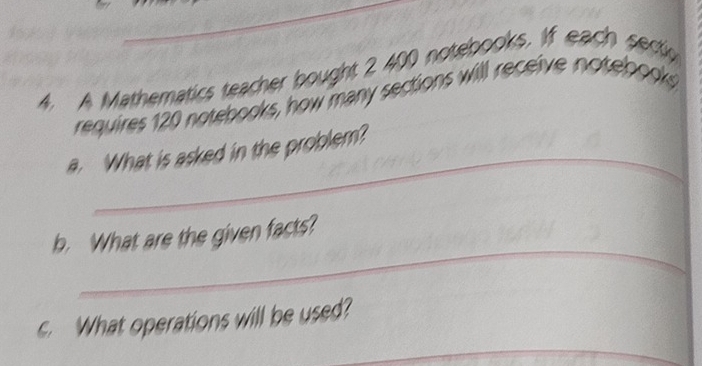 A Mathematics teacher bought 2 400 notebooks. If each sectg 
requires 120 notebooks, how many sections will receive notebooks 
_ 
a. What is asked in the problem? 
_ 
b. What are the given facts? 
_ 
c. What operations will be used?