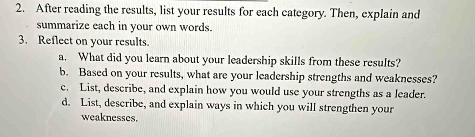 After reading the results, list your results for each category. Then, explain and 
summarize each in your own words. 
3. Reflect on your results. 
a. What did you learn about your leadership skills from these results? 
b. Based on your results, what are your leadership strengths and weaknesses? 
c. List, describe, and explain how you would use your strengths as a leader. 
d. List, describe, and explain ways in which you will strengthen your 
weaknesses.