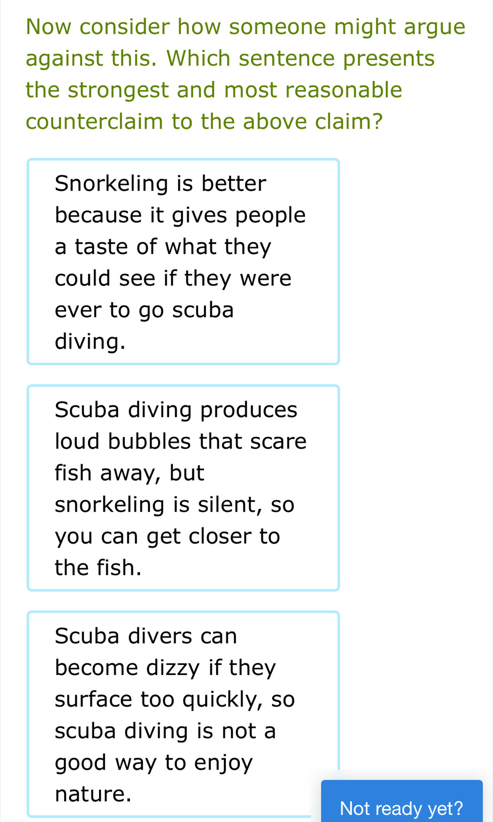 Now consider how someone might argue
against this. Which sentence presents
the strongest and most reasonable
counterclaim to the above claim?
Snorkeling is better
because it gives people
a taste of what they
could see if they were
ever to go scuba
diving.
Scuba diving produces
loud bubbles that scare
fish away, but
snorkeling is silent, so
you can get closer to
the fish.
Scuba divers can
become dizzy if they
surface too quickly, so
scuba diving is not a
good way to enjoy
nature.
Not ready yet?