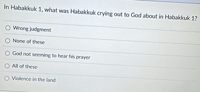 In Habakkuk 1, what was Habakkuk crying out to God about in Habakkuk 1?
Wrong judgment
None of these
God not seeming to hear his prayer
All of these
Violence in the land