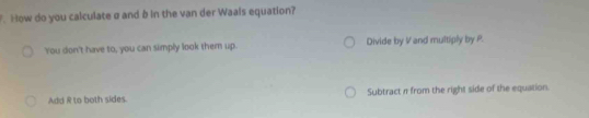 How do you calculate a and b in the van der Waals equation?
You don't have to, you can simply look them up. Divide by V and multiply by P.
Add R to both sides. Subtract π from the right side of the equation.