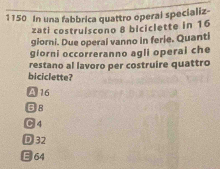 1150 In una fabbrica quattro operal specializ-
zati costruíscono 8 biciclette in 16
giorni. Due operai vanno in ferie. Quanti
giorni occorreranno agli operal che
restano al lavoro per costruire quattro
biciclette?
A 16
B8
C4
DJ32
E 64