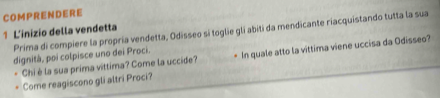 COMPRENDERE 
1 Linizio della vendetta Prima di compiere la propria vendetta, Odisseo si toglie gli abiti da mendicante riacquistando tutta la sua 
dignità, poi colpisce uno dei Proci. 
Chi è la sua prima vittima? Come la uccide? In quale atto la víttima viene uccisa da Odisseo? 
Come reagiscono gli altri Proci?