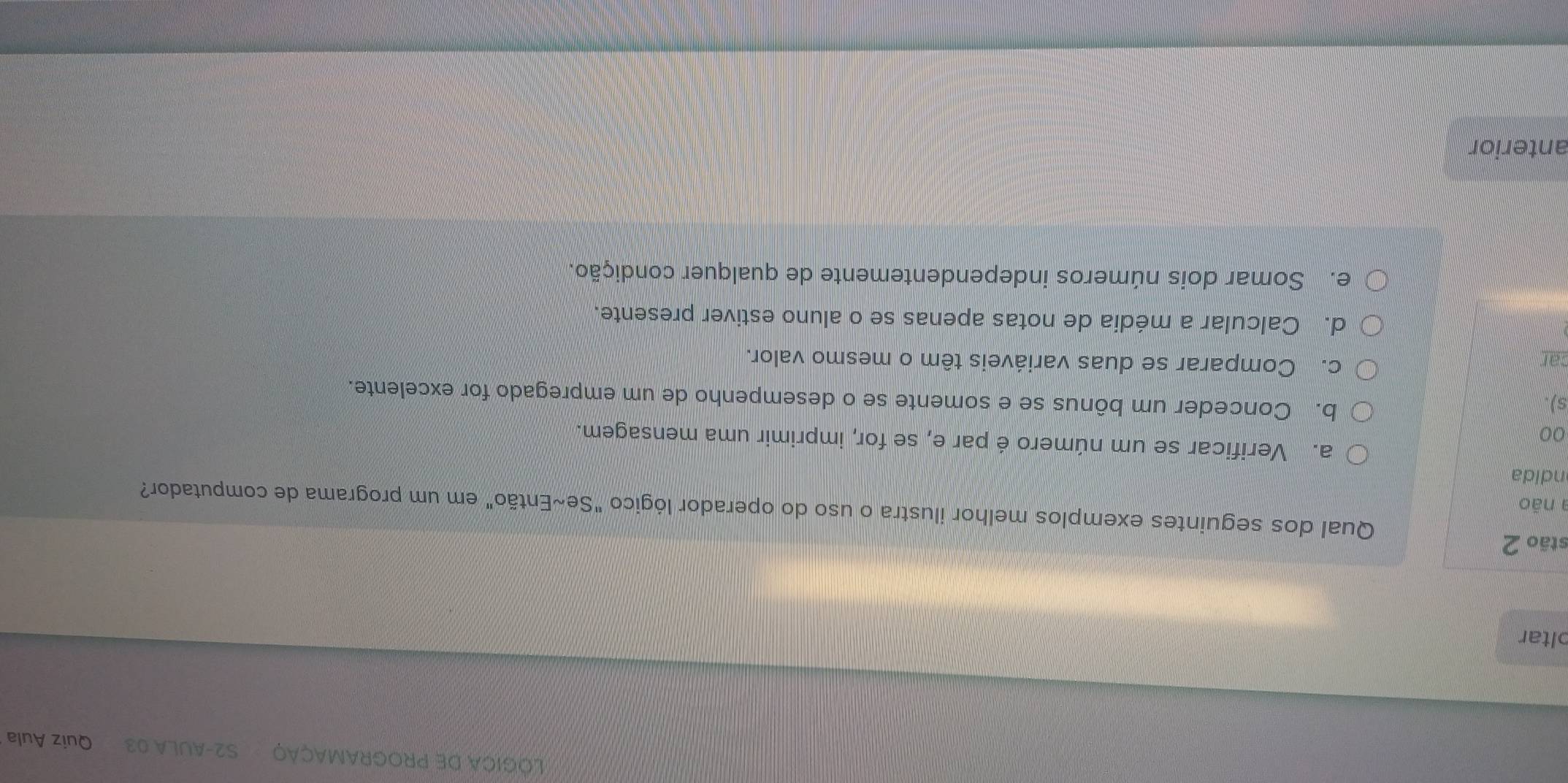 LOGICA DE PROGRAMAÇÃO S2-AULA 03 Quiz Aula
oltar
stão 2
Qual dos seguintes exemplos melhor ilustra o uso do operador lógico "Se~Então" em um programa de computador?
a não
ndida
a. Verificar se um número é par e, se for, imprimir uma mensagem.
00
s)
b. Conceder um bônus se e somente se o desempenho de um empregado for excelente.
car
c. Comparar se duas variáveis têm o mesmo valor.
d. Calcular a média de notas apenas se o aluno estiver presente.
e. Somar dois números independentemente de qualquer condição.
anterior