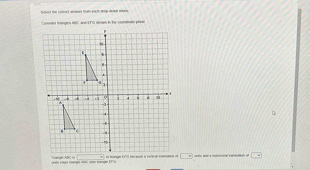 Select the correct answer from each drop-down menu. 
Consider trangles ABC and EFG shown in the coordinate plane 
Triangle ABC is f □ units and a horizontal translation of □
units maps triangle ABC onto triangle EFG