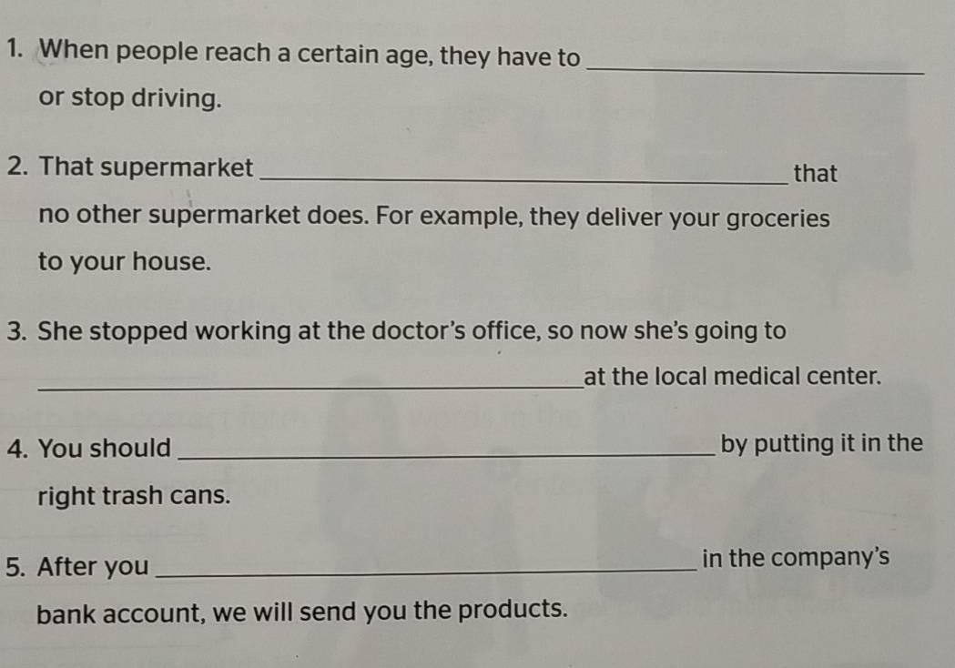 When people reach a certain age, they have to_ 
or stop driving. 
2. That supermarket _that 
no other supermarket does. For example, they deliver your groceries 
to your house. 
3. She stopped working at the doctor’s office, so now she’s going to 
_at the local medical center. 
4. You should _by putting it in the 
right trash cans. 
5. After you _in the company’s 
bank account, we will send you the products.