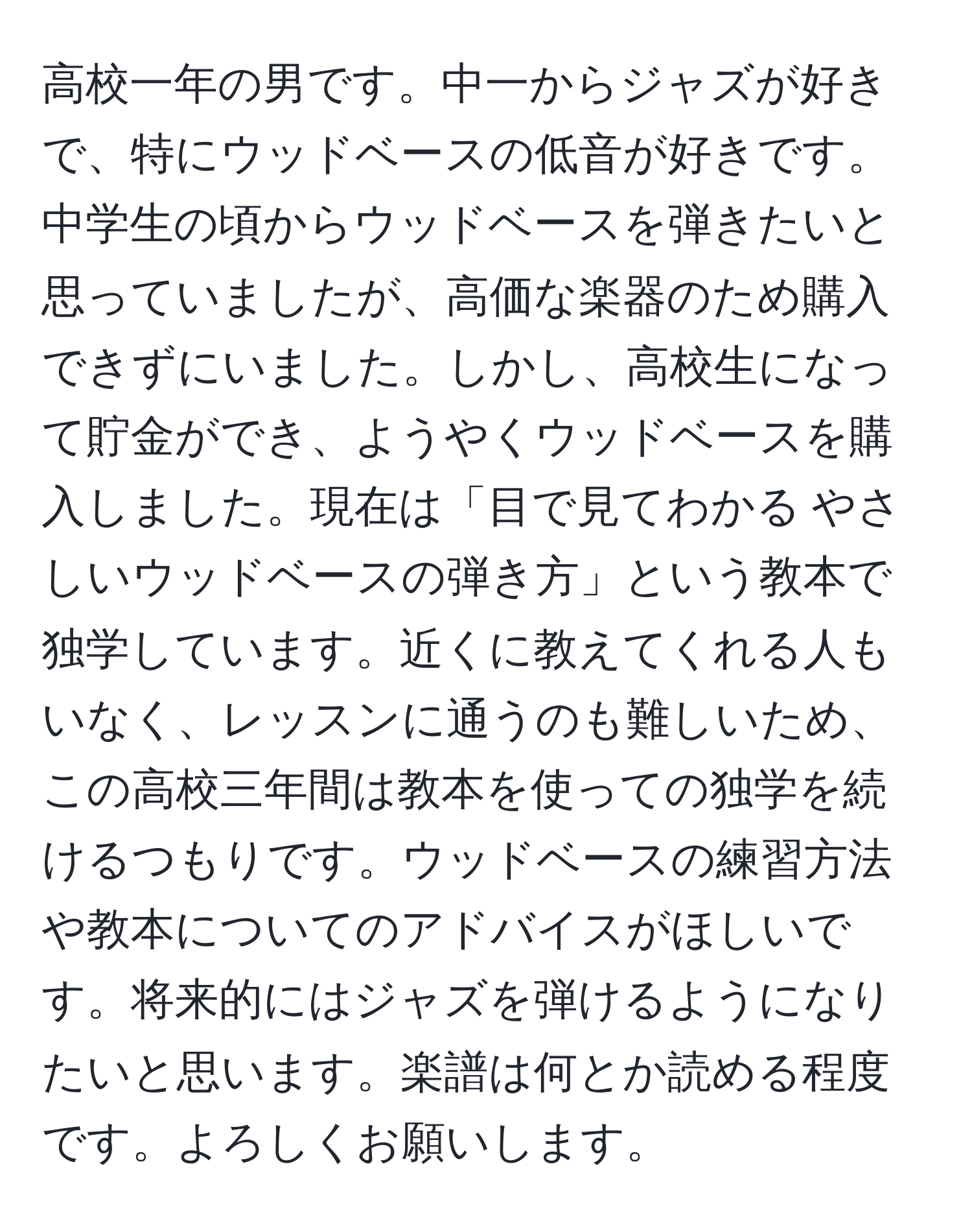 高校一年の男です。中一からジャズが好きで、特にウッドベースの低音が好きです。中学生の頃からウッドベースを弾きたいと思っていましたが、高価な楽器のため購入できずにいました。しかし、高校生になって貯金ができ、ようやくウッドベースを購入しました。現在は「目で見てわかる やさしいウッドベースの弾き方」という教本で独学しています。近くに教えてくれる人もいなく、レッスンに通うのも難しいため、この高校三年間は教本を使っての独学を続けるつもりです。ウッドベースの練習方法や教本についてのアドバイスがほしいです。将来的にはジャズを弾けるようになりたいと思います。楽譜は何とか読める程度です。よろしくお願いします。