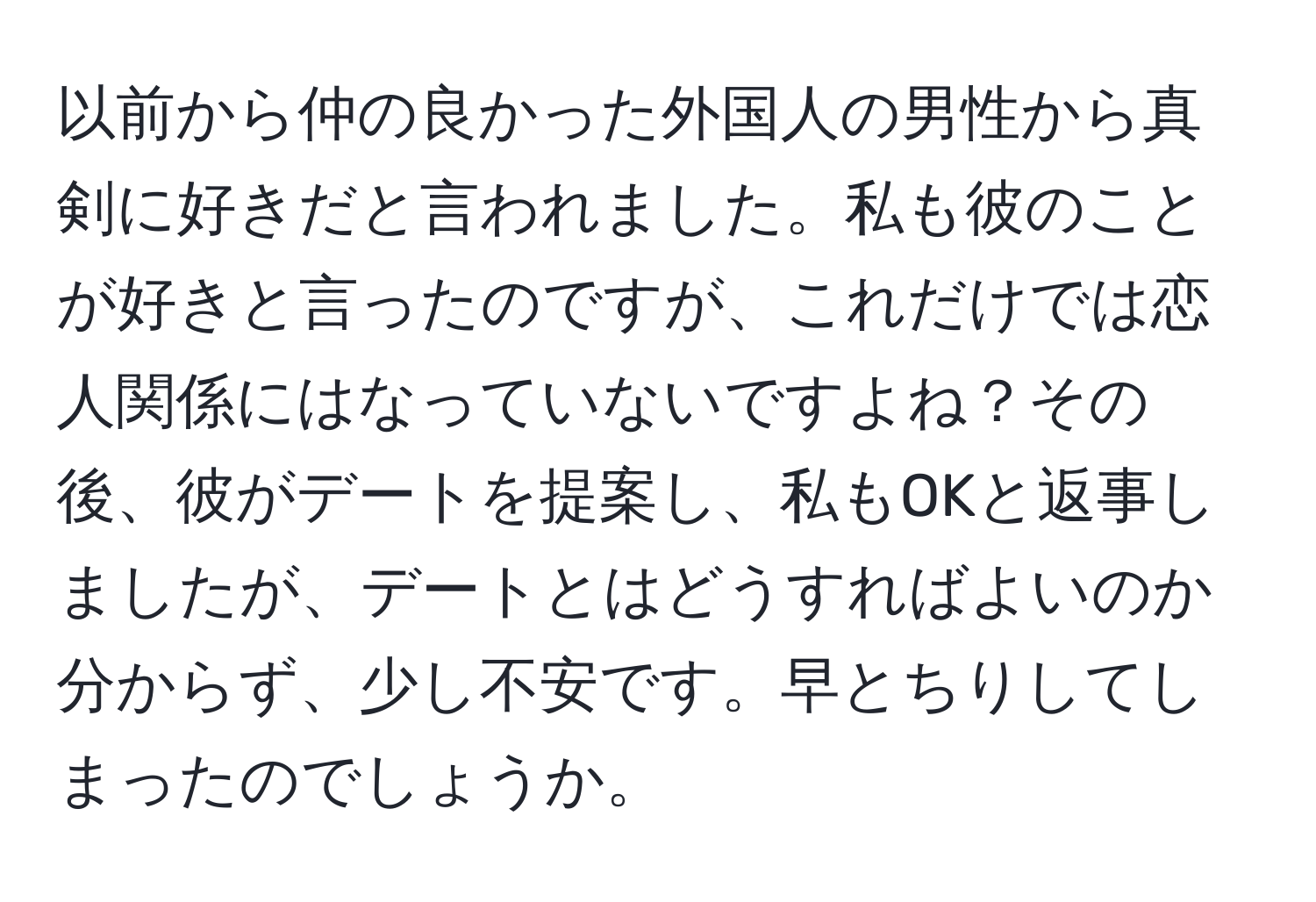 以前から仲の良かった外国人の男性から真剣に好きだと言われました。私も彼のことが好きと言ったのですが、これだけでは恋人関係にはなっていないですよね？その後、彼がデートを提案し、私もOKと返事しましたが、デートとはどうすればよいのか分からず、少し不安です。早とちりしてしまったのでしょうか。