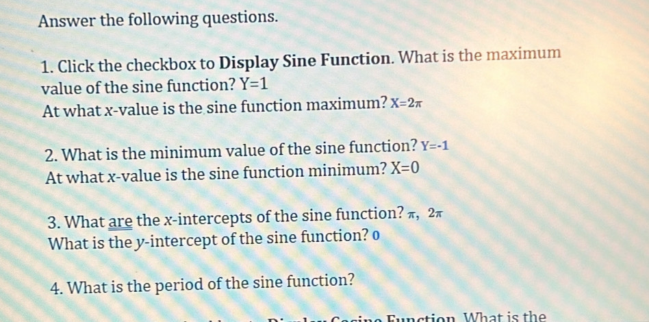 Answer the following questions. 
1. Click the checkbox to Display Sine Function. What is the maximum 
value of the sine function? Y=1
At what x -value is the sine function maximum? X=2π
2. What is the minimum value of the sine function? Y=-1
At what x -value is the sine function minimum? X=0
3. What are the x-intercepts of the sine function? π, 2π
What is the y-intercept of the sine function? o 
4. What is the period of the sine function? 
F n ction What is the