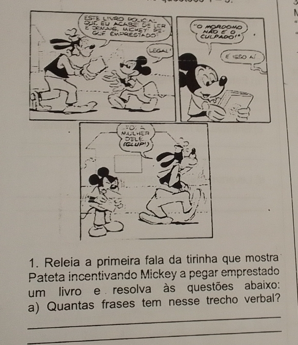 ESTE LIVRO POLICaL 
Duc éu Acabé de ler 'O MORDOMo 
denas, ucHEy P não εo 
GLF EMPRESTAdo CuLPado' 
LEGA! ' 
e isso ní 
1. Releia a primeira fala da tirinha que mostra 
Pateta incentivando Mickey a pegar emprestado 
um livro e resolva às questões abaixo: 
_ 
a) Quantas frases tem nesse trecho verbal? 
_