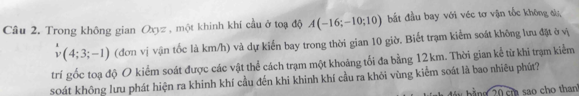 Trong không gian Oxyz , một khinh khí cầu ở toạ độ A(-16;-10;10) bắt đầu bay với véc tơ vận tốc không đờ
v(4;3;-1) (đơn vị vận tốc là km/h) và dự kiến bay trong thời gian 10 giờ. Biết trạm kiểm soát không lưu đặt ở vị 
trí gốc toạ độ O kiểm soát được các vật thể cách trạm một khoảng tối đa bằng 12km. Thời gian kể từ khi trạm kiểm 
soát không lưu phát hiện ra khinh khí cầu đến khi khinh khí cầu ra khỏi vùng kiểm soát là bao nhiêu phút? 
ng 20 cm sao cho thanh