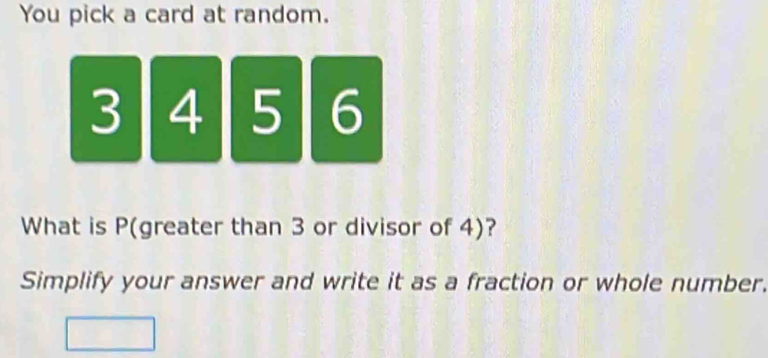 You pick a card at random.
3 4 5 6
What is P (greater than 3 or divisor of 4)? 
Simplify your answer and write it as a fraction or whole number.