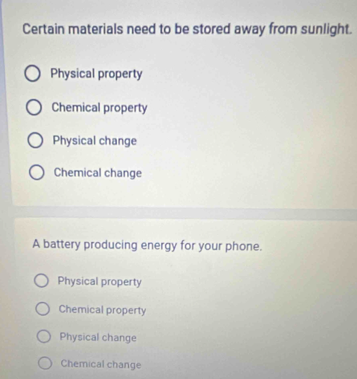 Certain materials need to be stored away from sunlight.
Physical property
Chemical property
Physical change
Chemical change
A battery producing energy for your phone.
Physical property
Chemical property
Physical change
Chemical change