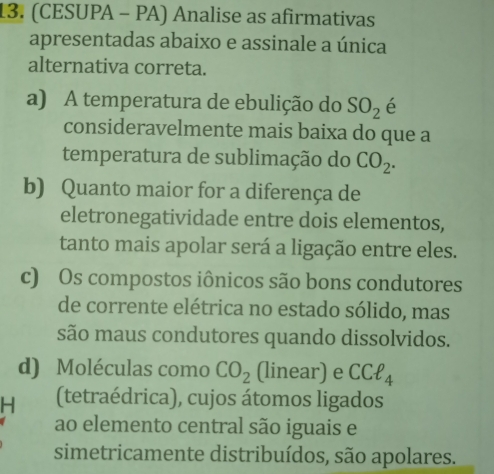 (CESUPA - PA) Analise as afirmativas
apresentadas abaixo e assinale a única
alternativa correta.
a) A temperatura de ebulição do SO_2 é
consideravelmente mais baixa do que a
temperatura de sublimação do CO_2.
b) Quanto maior for a diferença de
eletronegatividade entre dois elementos,
tanto mais apolar será a ligação entre eles.
c) Os compostos iônicos são bons condutores
de corrente elétrica no estado sólido, mas
são maus condutores quando dissolvidos.
d) Moléculas como CO_2 (linear) e CCell _4
H (tetraédrica), cujos átomos ligados
ao elemento central são iguais e
simetricamente distribuídos, são apolares.