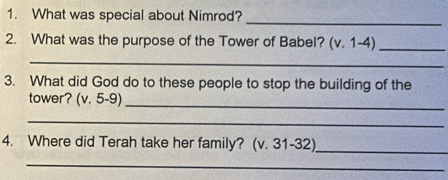 What was special about Nimrod? 
_ 
2. What was the purpose of the Tower of Babel? (v. 1-4)_ 
_ 
3. What did God do to these people to stop the building of the 
tower? (v. 5-9)_ 
_ 
4. Where did Terah take her family? (v. 31-32)_ 
_