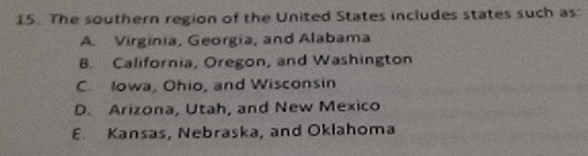 The southern region of the United States includes states such as:
A. Virginia, Georgia, and Alabama
B. California, Oregon, and Washington
C. Iowa, Ohio, and Wisconsin
D. Arizona, Utah, and New Mexico
E. Kansas, Nebraska, and Oklahoma