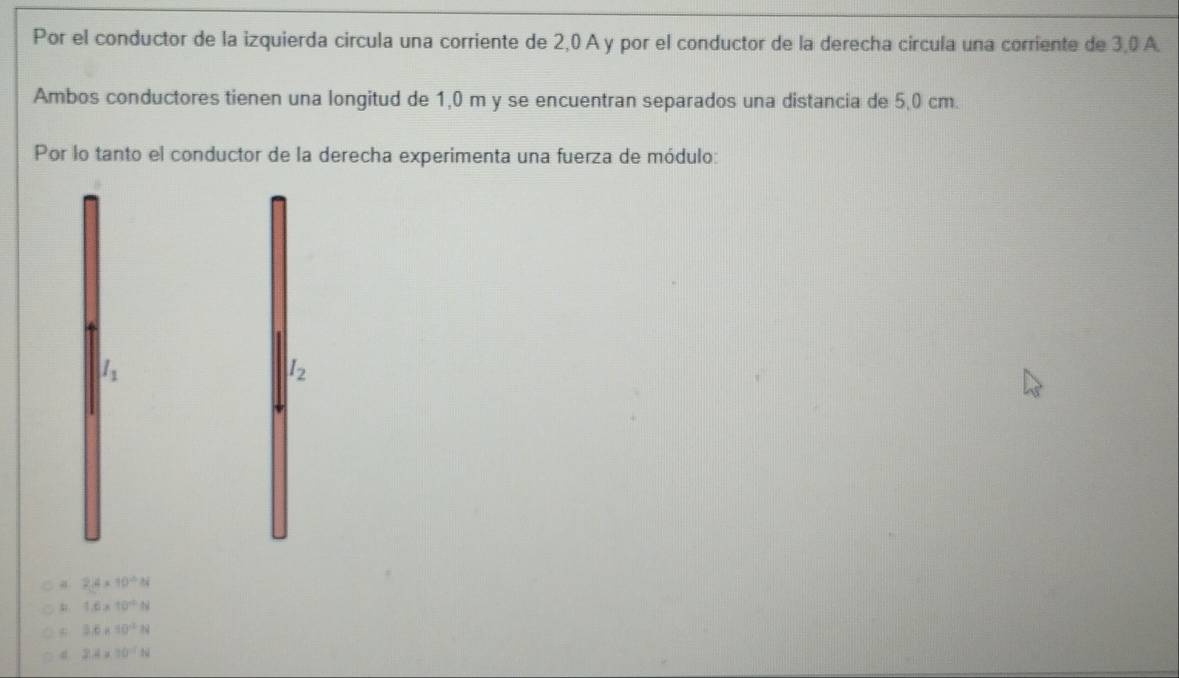 Por el conductor de la izquierda circula una corriente de 2,0 A y por el conductor de la derecha circula una corriente de 3,0 A
Ambos conductores tienen una longitud de 1,0 m y se encuentran separados una distancia de 5,0 cm.
Por lo tanto el conductor de la derecha experimenta una fuerza de módulo:
l_1
I_2
a 2.4* 10^(-6)N
1.6* 10^(-6)N
3.6* 10^(-2)N
2.4* 10^(-7)N