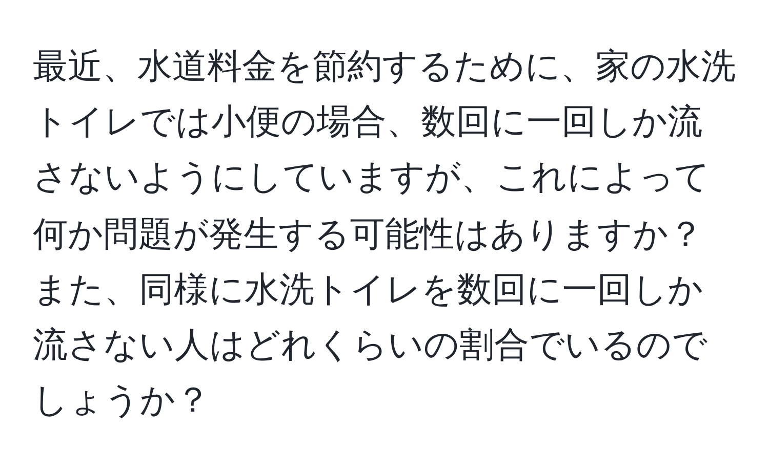 最近、水道料金を節約するために、家の水洗トイレでは小便の場合、数回に一回しか流さないようにしていますが、これによって何か問題が発生する可能性はありますか？また、同様に水洗トイレを数回に一回しか流さない人はどれくらいの割合でいるのでしょうか？